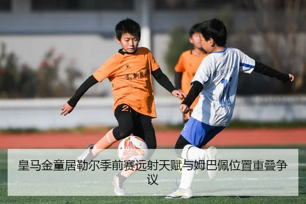 皇马金童居勒尔季前赛远射天赋与姆巴佩位置重叠争议
